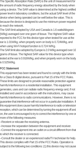 The Specific Absorption Rate (SAR) is the unit of measurement for the amount of radio frequency energy absorbed by the body when using a device. The SAR value is determined at the highest certified power level in laboratory conditions, but the actual SAR level of the device when being operated can be well below the value. This is because the device is designed to use the minimum power required to reach the network.The SAR limit adopted by USA and Canada is 1.6 watts/kilogram (W/kg) averaged over one gram of tissue. The Highest SAR value reported to the FCC for this device type when tested for use at the ear is 1.01W/kg, when properly worn on body is 0.724W/kg, and when using Wi-Fi hotspot function is 0.724 W/Kg.The SAR limit also adopted by Europe is 2.0 W/kg averaged over 10 grams of tissue. The highest SAR value for this device type when tested at the ear is 0.916W/kg, and when properly worn on the body is 0.525W/kg.FCC StatementThis equipment has been tested and found to comply with the limits for a Class B digital device, pursuant to Part 15 of the FCC Rules. These limits are designed to provide reasonable protection against harmful interference in a residential installation. This equipment generates, uses and can radiate radio frequency energy and, if not installed and used in accordance with the instructions, may cause harmful interference to radio communications. However, there is no guarantee that interference will not occur in a particular installation. If this equipment does cause harmful interference to radio or television reception, which can be determined by turning the equipment off and on, the user is encouraged to try to correct the interference by one or more of the following measures:--Reorient or relocate the receiving antenna.--Increase the separation between the equipment and receiver.--Connect the equipment into an outlet on a circuit different from that to which the receiver is connected.--Consult the dealer or an experienced radio/TV technician for help.This device complies with Part 15 of the FCC Rules. Operation is subject to the following two conditions: (1) this device may not cause 