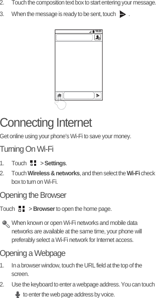 2.  Touch the composition text box to start entering your message.3.  When the message is ready to be sent, touch  .Connecting InternetGet online using your phone’s Wi-Fi to save your money.Turning On Wi-Fi1. Touch   &gt; Settings.2. Touch Wireless &amp; networks, and then select the Wi-Fi check box to turn on Wi-Fi.Opening the BrowserTouch   &gt; Browser to open the home page. When known or open Wi-Fi networks and mobile data networks are available at the same time, your phone will preferably select a Wi-Fi network for Internet access.Opening a Webpage1.  In a browser window, touch the URL field at the top of the screen.2.  Use the keyboard to enter a webpage address. You can touch to enter the web page address by voice.10:23