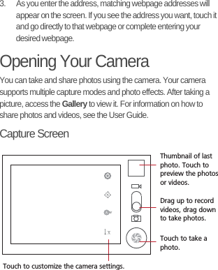 3.  As you enter the address, matching webpage addresses will appear on the screen. If you see the address you want, touch it and go directly to that webpage or complete entering your desired webpage.Opening Your CameraYou can take and share photos using the camera. Your camera supports multiple capture modes and photo effects. After taking a picture, access the Gallery to view it. For information on how to share photos and videos, see the User Guide.Capture Screen35Touch to customize the camera settings.Thumbnail of last photo. Touch to preview the photosor videos.Drag up to record videos, drag down to take photos.Touch to take a photo.