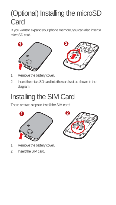 (Optional) Installing the microSD Card If you want to expand your phone memory, you can also insert a microSD card.1.  Remove the battery cover.2.  Insert the microSD card into the card slot as shown in the diagram.Installing the SIM CardThere are two steps to install the SIM card:1.  Remove the battery cover.2.  Insert the SIM card.1212