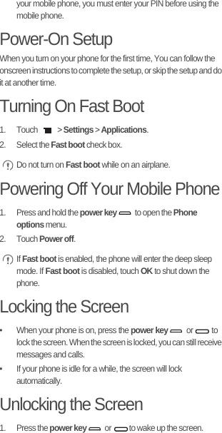 your mobile phone, you must enter your PIN before using the mobile phone.Power-On SetupWhen you turn on your phone for the first time, You can follow the onscreen instructions to complete the setup, or skip the setup and do it at another time.Turning On Fast Boot1. Touch   &gt; Settings &gt; Applications.2. Select the Fast boot check box. Do not turn on Fast boot while on an airplane.Powering Off Your Mobile Phone1.  Press and hold the power key  to open the Phone options menu.2. Touch Power off. If Fast boot is enabled, the phone will enter the deep sleep mode. If Fast boot is disabled, touch OK to shut down the phone.Locking the Screen•  When your phone is on, press the power key or   to lock the screen. When the screen is locked, you can still receive messages and calls.•  If your phone is idle for a while, the screen will lock automatically.Unlocking the Screen1. Press the power key or  to wake up the screen.