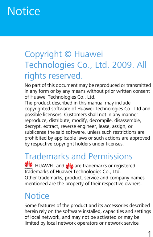 1NoticeCopyright © Huawei Technologies Co., Ltd. 2009. All rights reserved.No part of this document may be reproduced or transmitted in any form or by any means without prior written consent of Huawei Technologies Co., Ltd.The product described in this manual may include copyrighted software of Huawei Technologies Co., Ltd and possible licensors. Customers shall not in any manner reproduce, distribute, modify, decompile, disassemble, decrypt, extract, reverse engineer, lease, assign, or sublicense the said software, unless such restrictions are prohibited by applicable laws or such actions are approved by respective copyright holders under licenses.Trademarks and Permissions, HUAWEI, and   are trademarks or registered trademarks of Huawei Technologies Co., Ltd.Other trademarks, product, service and company names mentioned are the property of their respective owners.NoticeSome features of the product and its accessories described herein rely on the software installed, capacities and settings of local network, and may not be activated or may be limited by local network operators or network service 