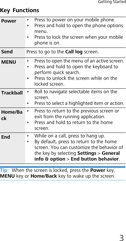 Getting Started3Key FunctionsTip:  When the screen is locked, press the Power key, MENU key or Home/Back key to wake up the screen.Power • Press to power on your mobile phone. • Press and hold to open the phone options menu.• Press to lock the screen when your mobile phone is on.Send Press to go to the Call log screen.MENU • Press to open the menu of an active screen.• Press and hold to open the keyboard to perform quick search.• Press to unlock the screen while on the locked screen.Trackball • Roll to navigate selectable items on the screen. • Press to select a highlighted item or action.Home/Back• Press to return to the previous screen or exit from the running application.• Press and hold to return to the home screen.End • While on a call, press to hang up. • By default, press to return to the home screen. You can customize the behavior of the key by selecting Settings &gt; General info &amp; option &gt; End button behavior.