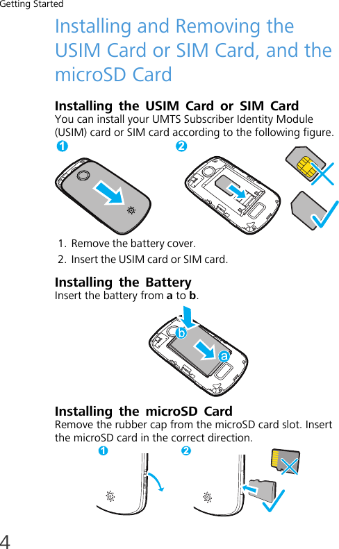 Getting Started4Installing and Removing the USIM Card or SIM Card, and the microSD CardInstalling the USIM Card or SIM CardYou can install your UMTS Subscriber Identity Module (USIM) card or SIM card according to the following figure.1. Remove the battery cover.2. Insert the USIM card or SIM card.Installing the BatteryInsert the battery from a to b.Installing the microSD CardRemove the rubber cap from the microSD card slot. Insert the microSD card in the correct direction.1 21 2