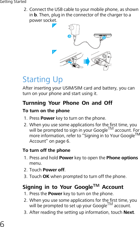 Getting Started62. Connect the USB cable to your mobile phone, as shown in b. Then, plug in the connector of the charger to a power socket.Starting UpAfter inserting your USIM/SIM card and battery, you can turn on your phone and start using it.Turnning  Your  Phone  On and OffTo turn on the phone1. Press Power key to turn on the phone.2. When you use some applications for the first time, you will be prompted to sign in your GoogleTM account. For more information, refer to “Signing in to Your GoogleTM Account” on page 6.To turn off the phone1. Press and hold Power key to open the Phone options menu.2. Touch Power off.3. Touch OK when prompted to turn off the phone.Signing in to Your GoogleTM Account1. Press the Power key to turn on the phone.2. When you use some applications for the first time, you will be prompted to set up your GoogleTM account.3. After reading the setting up information, touch Next.
