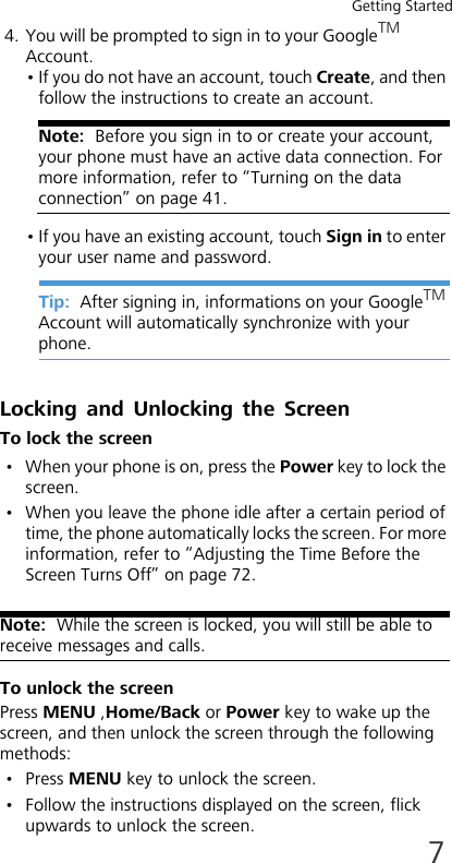 Getting Started74. You will be prompted to sign in to your GoogleTM Account.• If you do not have an account, touch Create, and then follow the instructions to create an account.Note:  Before you sign in to or create your account, your phone must have an active data connection. For more information, refer to “Turning on the data connection” on page 41.• If you have an existing account, touch Sign in to enter your user name and password.Tip:  After signing in, informations on your GoogleTM Account will automatically synchronize with your phone.Locking and Unlocking the ScreenTo lock the screen• When your phone is on, press the Power key to lock the screen.• When you leave the phone idle after a certain period of time, the phone automatically locks the screen. For more information, refer to “Adjusting the Time Before the Screen Turns Off” on page 72.Note:  While the screen is locked, you will still be able to receive messages and calls.To unlock the screenPress MENU ,Home/Back or Power key to wake up the screen, and then unlock the screen through the following methods:• Press MENU key to unlock the screen.• Follow the instructions displayed on the screen, flick upwards to unlock the screen.