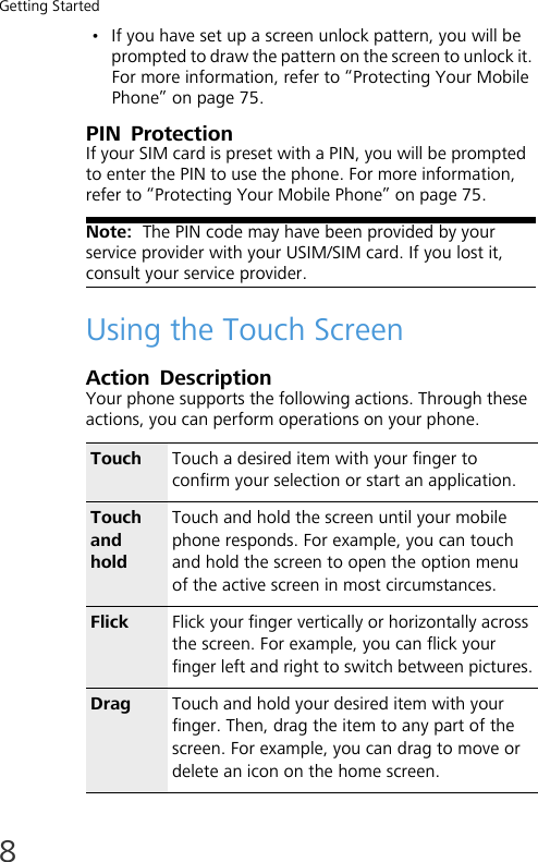 Getting Started8• If you have set up a screen unlock pattern, you will be prompted to draw the pattern on the screen to unlock it. For more information, refer to “Protecting Your Mobile Phone” on page 75.PIN  ProtectionIf your SIM card is preset with a PIN, you will be prompted to enter the PIN to use the phone. For more information, refer to “Protecting Your Mobile Phone” on page 75.Note:  The PIN code may have been provided by your service provider with your USIM/SIM card. If you lost it, consult your service provider.Using the Touch ScreenAction DescriptionYour phone supports the following actions. Through these actions, you can perform operations on your phone.Touch Touch a desired item with your finger to confirm your selection or start an application.Touch and holdTouch and hold the screen until your mobile phone responds. For example, you can touch and hold the screen to open the option menu of the active screen in most circumstances.Flick Flick your finger vertically or horizontally across the screen. For example, you can flick your finger left and right to switch between pictures.Drag Touch and hold your desired item with your finger. Then, drag the item to any part of the screen. For example, you can drag to move or delete an icon on the home screen.