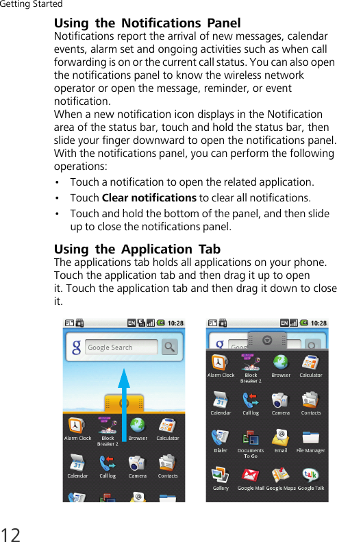 Getting Started12Using the Notifications  PanelNotifications report the arrival of new messages, calendar events, alarm set and ongoing activities such as when call forwarding is on or the current call status. You can also open the notifications panel to know the wireless network operator or open the message, reminder, or event notification.When a new notification icon displays in the Notification area of the status bar, touch and hold the status bar, then slide your finger downward to open the notifications panel.With the notifications panel, you can perform the following operations:•Touch a notification to open the related application.•Touch Clear notifications to clear all notifications.•Touch and hold the bottom of the panel, and then slide up to close the notifications panel.Using the Application TabThe applications tab holds all applications on your phone.Touch the application tab and then drag it up to openit. Touch the application tab and then drag it down to closeit.