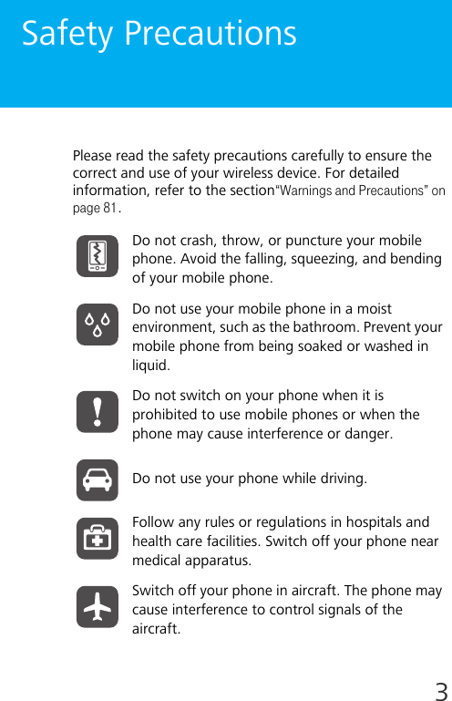 3Safety PrecautionsPlease read the safety precautions carefully to ensure the correct and use of your wireless device. For detailed information, refer to the section“Warnings and Precautions” on page 81.Do not crash, throw, or puncture your mobile phone. Avoid the falling, squeezing, and bending of your mobile phone.Do not use your mobile phone in a moist environment, such as the bathroom. Prevent your mobile phone from being soaked or washed in liquid.Do not switch on your phone when it is prohibited to use mobile phones or when the phone may cause interference or danger.Do not use your phone while driving.Follow any rules or regulations in hospitals and health care facilities. Switch off your phone near medical apparatus.Switch off your phone in aircraft. The phone may cause interference to control signals of the aircraft.