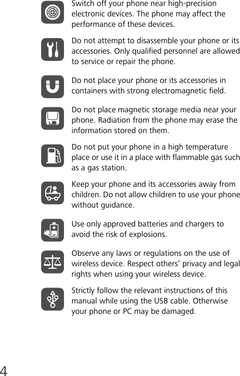 4Switch off your phone near high-precision electronic devices. The phone may affect the performance of these devices.Do not attempt to disassemble your phone or its accessories. Only qualified personnel are allowed to service or repair the phone.Do not place your phone or its accessories in containers with strong electromagnetic field.Do not place magnetic storage media near your phone. Radiation from the phone may erase the information stored on them.Do not put your phone in a high temperature place or use it in a place with flammable gas such as a gas station.Keep your phone and its accessories away from children. Do not allow children to use your phone without guidance.Use only approved batteries and chargers to avoid the risk of explosions.Observe any laws or regulations on the use of wireless device. Respect others’ privacy and legal rights when using your wireless device.Strictly follow the relevant instructions of this manual while using the USB cable. Otherwise your phone or PC may be damaged.