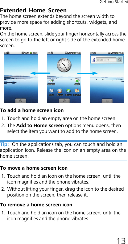 Getting Started13Extended Home ScreenThe home screen extends beyond the screen width to provide more space for adding shortcuts, widgets, and more. On the home screen, slide your finger horizontally across the screen to go to the left or right side of the extended home screen.To add a home screen icon1. Touch and hold an empty area on the home screen.2. The Add to Home screen options menu opens, then select the item you want to add to the home screen.Tip:  On the applications tab, you can touch and hold an application icon. Release the icon on an empty area on the home screen.To move a home screen icon1. Touch and hold an icon on the home screen, until the icon magnifies and the phone vibrates.2. Without lifting your finger, drag the icon to the desired position on the screen, then release it.To remove a home screen icon1. Touch and hold an icon on the home screen, until the icon magnifies and the phone vibrates.
