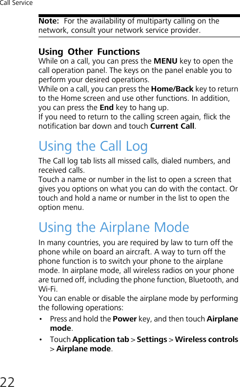 Call Service22Note:  For the availability of multiparty calling on the network, consult your network service provider.Using Other FunctionsWhile on a call, you can press the MENU key to open the call operation panel. The keys on the panel enable you to perform your desired operations.While on a call, you can press the Home/Back key to return to the Home screen and use other functions. In addition, you can press the End key to hang up.If you need to return to the calling screen again, flick the notification bar down and touch Current Call.Using the Call LogThe Call log tab lists all missed calls, dialed numbers, and received calls.Touch a name or number in the list to open a screen that gives you options on what you can do with the contact. Or touch and hold a name or number in the list to open the option menu. Using the Airplane ModeIn many countries, you are required by law to turn off the phone while on board an aircraft. A way to turn off the phone function is to switch your phone to the airplane mode. In airplane mode, all wireless radios on your phone are turned off, including the phone function, Bluetooth, and Wi-Fi.You can enable or disable the airplane mode by performing the following operations:• Press and hold the Power key, and then touch Airplane mode.•Touch Application tab &gt; Settings &gt; Wireless controls &gt; Airplane mode.