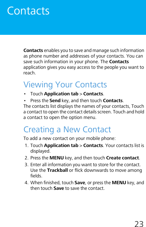 23ContactsContacts enables you to save and manage such information as phone number and addresses of your contacts. You can save such information in your phone. The Contacts application gives you easy access to the people you want to reach.Viewing Your Contacts•Touch Application tab &gt; Contacts.• Press the Send key, and then touch Contacts.The contacts list displays the names of your contacts, Touch a contact to open the contact details screen. Touch and hold a contact to open the option menu.Creating a New ContactTo add a new contact on your mobile phone:1. Touch Application tab &gt; Contacts. Your contacts list is displayed.2. Press the MENU key, and then touch Create contact.3. Enter all information you want to store for the contact.Use the Trackball or flick downwards to move among fields.4. When finished, touch Save, or press the MENU key, and then touch Save to save the contact.