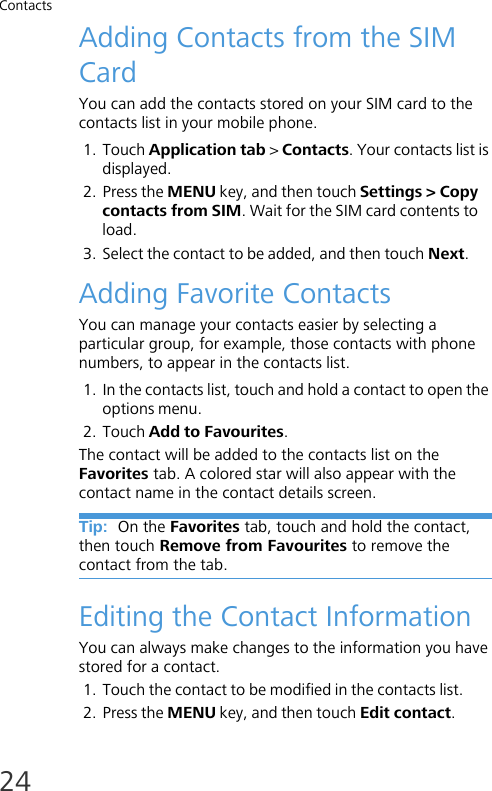 Contacts24Adding Contacts from the SIM CardYou can add the contacts stored on your SIM card to the contacts list in your mobile phone.1. Touch Application tab &gt; Contacts. Your contacts list is displayed.2. Press the MENU key, and then touch Settings &gt; Copy contacts from SIM. Wait for the SIM card contents to load.3. Select the contact to be added, and then touch Next.Adding Favorite ContactsYou can manage your contacts easier by selecting a particular group, for example, those contacts with phone numbers, to appear in the contacts list.1. In the contacts list, touch and hold a contact to open the options menu.2. Touch Add to Favourites.The contact will be added to the contacts list on the Favorites tab. A colored star will also appear with the contact name in the contact details screen.Tip:  On the Favorites tab, touch and hold the contact, then touch Remove from Favourites to remove the contact from the tab.Editing the Contact InformationYou can always make changes to the information you have stored for a contact.1. Touch the contact to be modified in the contacts list.2. Press the MENU key, and then touch Edit contact.