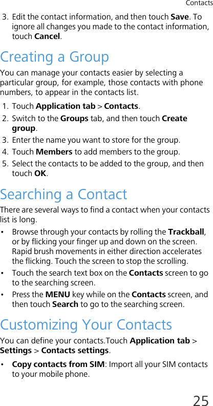 Contacts253. Edit the contact information, and then touch Save. To ignore all changes you made to the contact information, touch Cancel.Creating a GroupYou can manage your contacts easier by selecting a particular group, for example, those contacts with phone numbers, to appear in the contacts list.1. Touch Application tab &gt; Contacts.2. Switch to the Groups tab, and then touch Create group.3. Enter the name you want to store for the group.4. Touch Members to add members to the group.5. Select the contacts to be added to the group, and then touch OK.Searching a ContactThere are several ways to find a contact when your contacts list is long.• Browse through your contacts by rolling the Trackball, or by flicking your finger up and down on the screen. Rapid brush movements in either direction accelerates the flicking. Touch the screen to stop the scrolling.• Touch the search text box on the Contacts screen to go to the searching screen.• Press the MENU key while on the Contacts screen, and then touch Search to go to the searching screen.Customizing Your ContactsYou can define your contacts.Touch Application tab &gt; Settings &gt; Contacts settings.•Copy contacts from SIM: Import all your SIM contacts to your mobile phone.