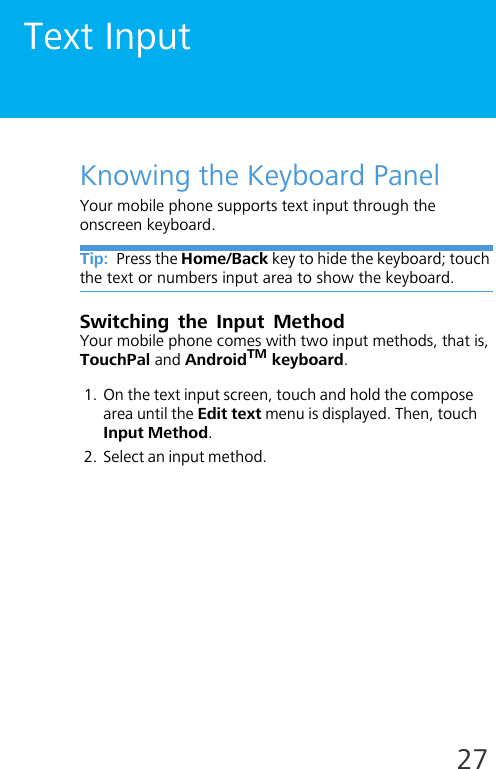 27Text InputKnowing the Keyboard PanelYour mobile phone supports text input through the onscreen keyboard. Tip:  Press the Home/Back key to hide the keyboard; touch the text or numbers input area to show the keyboard.Switching the Input MethodYour mobile phone comes with two input methods, that is, TouchPal and AndroidTM keyboard. 1. On the text input screen, touch and hold the compose area until the Edit text menu is displayed. Then, touch Input Method.2. Select an input method.