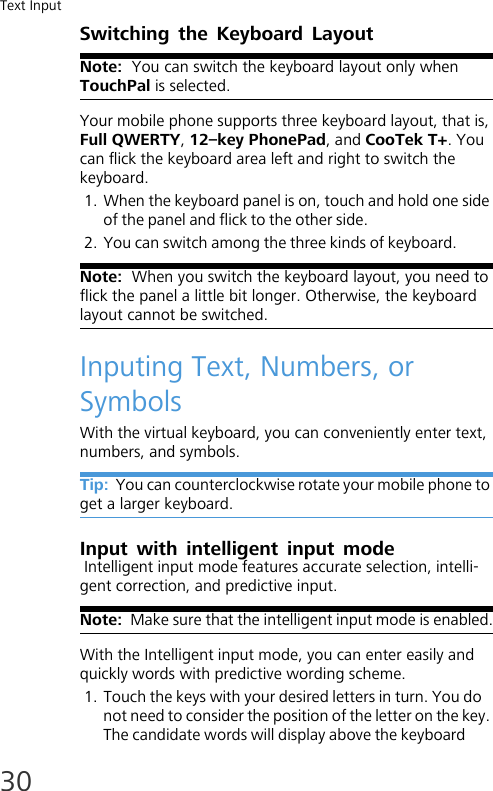Text Input30Switching the Keyboard LayoutNote:  You can switch the keyboard layout only when TouchPal is selected.Your mobile phone supports three keyboard layout, that is, Full QWERTY, 12–key PhonePad, and CooTek T+. You can flick the keyboard area left and right to switch the keyboard.1. When the keyboard panel is on, touch and hold one side of the panel and flick to the other side.2. You can switch among the three kinds of keyboard.Note:  When you switch the keyboard layout, you need to flick the panel a little bit longer. Otherwise, the keyboard layout cannot be switched.Inputing Text, Numbers, or SymbolsWith the virtual keyboard, you can conveniently enter text, numbers, and symbols.Tip:  You can counterclockwise rotate your mobile phone to get a larger keyboard.Input with intelligent input mode Intelligent input mode features accurate selection, intelli-gent correction, and predictive input.Note:  Make sure that the intelligent input mode is enabled.With the Intelligent input mode, you can enter easily and quickly words with predictive wording scheme.1. Touch the keys with your desired letters in turn. You do not need to consider the position of the letter on the key. The candidate words will display above the keyboard 