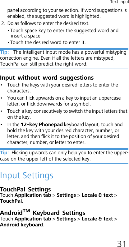 Text Input31panel according to your selection. If word suggestions is enabled, the suggested word is highlighted.2. Do as follows to enter the desired text.•Touch space key to enter the suggested word and insert a space.•Touch the desired word to enter it.Tip:   The Intelligent input mode has a powerful mistyping correction engine. Even if all the letters are mistyped, TouchPal can still predict the right word.Input without word suggestions• Touch the keys with your desired letters to enter the characters.• You can flick upwards on a key to input an uppercase letter, or flick downwards for a symbol.• Touch a key consecutively to switch the input letters that on the key.•In the 12–key Phonepad keyboard layout, touch and hold the key with your desired character, number, or letter, and then flick it to the position of your desired character, number, or letter to enter.Tip:  Flicking upwards can only help you to enter the upper-case on the upper left of the selected key.Input SettingsTouchPal SettingsTouch Application tab &gt; Settings &gt; Locale &amp; text &gt; TouchPal.AndroidTM Keyboard SettingsTouch Application tab &gt; Settings &gt; Locale &amp; text &gt; Android keyboard.