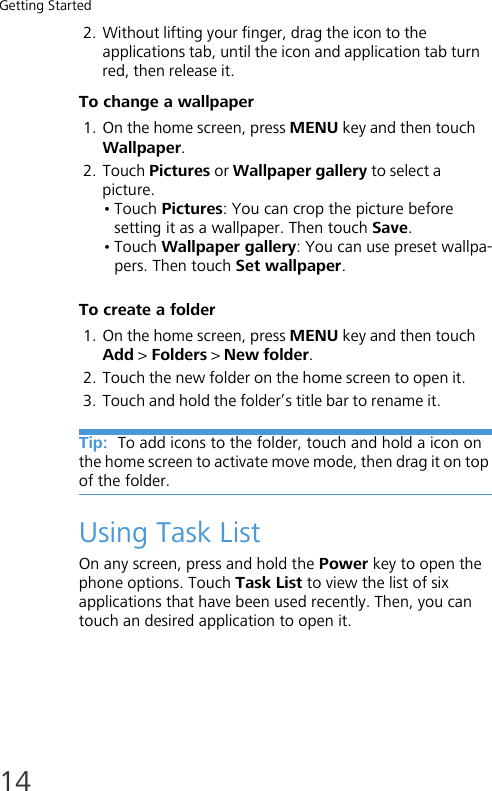 Getting Started142. Without lifting your finger, drag the icon to the applications tab, until the icon and application tab turn red, then release it.To change a wallpaper1. On the home screen, press MENU key and then touch Wallpaper.2. Touch Pictures or Wallpaper gallery to select a picture.•Touch Pictures: You can crop the picture before setting it as a wallpaper. Then touch Save.•Touch Wallpaper gallery: You can use preset wallpa-pers. Then touch Set wallpaper.To create a folder1. On the home screen, press MENU key and then touch Add &gt; Folders &gt; New folder.2. Touch the new folder on the home screen to open it.3. Touch and hold the folder’s title bar to rename it.Tip:  To add icons to the folder, touch and hold a icon on the home screen to activate move mode, then drag it on top of the folder.Using Task ListOn any screen, press and hold the Power key to open the phone options. Touch Task List to view the list of six applications that have been used recently. Then, you can touch an desired application to open it.