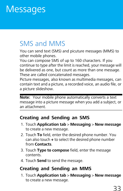 33MessagesSMS and MMSYou can send text (SMS) and picuture messages (MMS) to other mobile phones.You can compose SMS of up to 160 characters. If you continue to type after the limit is reached, your message will be delivered as one, but count as more than one message. These are called concatenated messages.Picture messages, also known as multimedia messages, can contain text and a picture, a recorded voice, an audio file, or a picture slideshow.Note:  Your mobile phone automatically converts a text message into a picture message when you add a subject, or an attachment.Creating and Sending an SMS1. Touch Application tab &gt; Messaging &gt; New message to create a new message.2. Touch To field, enter the desired phone number. You can also touch + to select the desired phone number from Contacts.3. Touch Type to compose field, enter the message contents. 4. Touch Send to send the message.Creating and Sending an MMS1. Touch Application tab &gt; Messaging &gt; New message to create a new message.