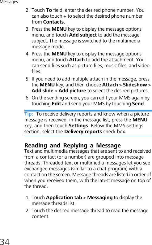 Messages342. Touch To field, enter the desired phone number. You can also touch + to select the desired phone number from Contacts.3. Press the MENU key to display the message options menu, and touch Add subject to add the message subject. The message is switched to the multimedia message mode.4. Press the MENU key to display the message options menu, and touch Attach to add the attachment. You can send files such as picture files, music files, and video files.5. If you need to add multiple attach in the message, press the MENU key, and then choose Attach &gt; Slideshow &gt; Add slide &gt; Add picture to select the desired pictures.6. On the sending screen, you can edit your MMS again by touching Edit and send your MMS by touching Send.Tip:  To receive delivery reports and know when a picture message is received, in the message list, press the MENU key, and then touch Settings. Below the MMS settings section, select the Delivery reports check box.Reading and Replying a MessageText and multimedia messages that are sent to and received from a contact (or a number) are grouped into message threads. Threaded text or multimedia messages let you seeexchanged messages (similar to a chat program) with a contact on the screen. Message threads are listed in order of when you received them, with the latest message on top of the thread.1. Touch Application tab &gt; Messaging to display the message threads list. 2. Touch the desired message thread to read the message content.