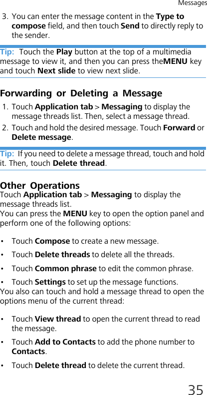 Messages353. You can enter the message content in the Type to compose field, and then touch Send to directly reply to the sender.Tip:  Touch the Play button at the top of a multimedia message to view it, and then you can press theMENU key and touch Next slide to view next slide.Forwarding or Deleting a Message1. Touch Application tab &gt; Messaging to display the message threads list. Then, select a message thread.2. Touch and hold the desired message. Touch Forward or Delete message.Tip:  If you need to delete a message thread, touch and hold it. Then, touch Delete thread.Other OperationsTouch Application tab &gt; Messaging to display the message threads list. You can press the MENU key to open the option panel and perform one of the following options:•Touch Compose to create a new message.•Touch Delete threads to delete all the threads.•Touch Common phrase to edit the common phrase.•Touch Settings to set up the message functions.You also can touch and hold a message thread to open the options menu of the current thread:•Touch View thread to open the current thread to read the message.•Touch Add to Contacts to add the phone number to Contacts.•Touch Delete thread to delete the current thread.