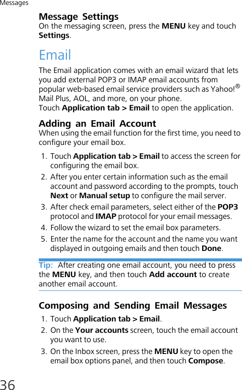 Messages36Message SettingsOn the messaging screen, press the MENU key and touch Settings.EmailThe Email application comes with an email wizard that lets you add external POP3 or IMAP email accounts from popular web-based email service providers such as Yahoo!® Mail Plus, AOL, and more, on your phone.Touch Application tab &gt; Email to open the application.Adding an Email AccountWhen using the email function for the first time, you need to configure your email box.1. Touch Application tab &gt; Email to access the screen for configuring the email box.2. After you enter certain information such as the email account and password according to the prompts, touch Next or Manual setup to configure the mail server.3. After check email parameters, select either of the POP3 protocol and IMAP protocol for your email messages.4. Follow the wizard to set the email box parameters.5. Enter the name for the account and the name you want displayed in outgoing emails and then touch Done.Tip:  After creating one email account, you need to press the MENU key, and then touch Add account to create another email account.Composing and Sending Email Messages1. Touch Application tab &gt; Email.2. On the Your accounts screen, touch the email account you want to use.3. On the Inbox screen, press the MENU key to open the email box options panel, and then touch Compose.