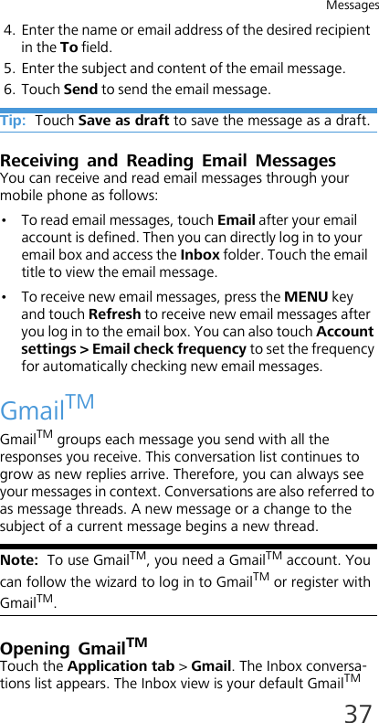 Messages374. Enter the name or email address of the desired recipient in the To field.5. Enter the subject and content of the email message.6. Touch Send to send the email message.Tip:  Touch Save as draft to save the message as a draft.Receiving and Reading Email MessagesYou can receive and read email messages through your mobile phone as follows:•To read email messages, touch Email after your email account is defined. Then you can directly log in to your email box and access the Inbox folder. Touch the email title to view the email message.• To receive new email messages, press the MENU key and touch Refresh to receive new email messages after you log in to the email box. You can also touch Account settings &gt; Email check frequency to set the frequency for automatically checking new email messages.GmailTMGmailTM groups each message you send with all the responses you receive. This conversation list continues to grow as new replies arrive. Therefore, you can always see your messages in context. Conversations are also referred to as message threads. A new message or a change to the subject of a current message begins a new thread.Note:  To use GmailTM, you need a GmailTM account. You can follow the wizard to log in to GmailTM or register with GmailTM.Opening GmailTMTouch the Application tab &gt; Gmail. The Inbox conversa-tions list appears. The Inbox view is your default GmailTM 