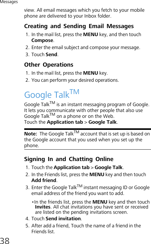 Messages38view. All email messages which you fetch to your mobile phone are delivered to your Inbox folder.Creating and Sending Email Messages1. In the mail list, press the MENU key, and then touch Compose. 2. Enter the email subject and compose your message.3. Touch Send.Other Operations1. In the mail list, press the MENU key. 2. You can perform your desired operations.Google TalkTMGoogle TalkTM is an instant messaging program of Google. It lets you communicate with other people that also use Google TalkTM on a phone or on the Web.Touch the Application tab &gt; Google Talk.Note:  The Google TalkTM account that is set up is based on the Google account that you used when you set up the phone.Signing In and Chatting Online1. Touch the Application tab &gt; Google Talk.2. In the Friends list, press the MENU key and then touch Add friend.3. Enter the Google TalkTM instant messaging ID or Google email address of the friend you want to add.•In the friends list, press the MENU key and then touch Invites. All chat invitations you have sent or received are listed on the pending invitations screen.4. Touch Send invitation.5. After add a friend, Touch the name of a friend in the Friends list.