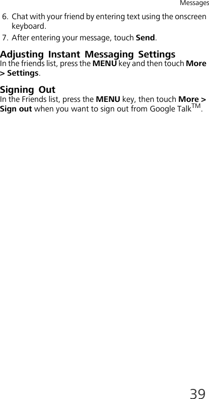 Messages396. Chat with your friend by entering text using the onscreen keyboard.7. After entering your message, touch Send.Adjusting Instant Messaging SettingsIn the friends list, press the MENU key and then touch More &gt; Settings.Signing OutIn the Friends list, press the MENU key, then touch More &gt; Sign out when you want to sign out from Google TalkTM.