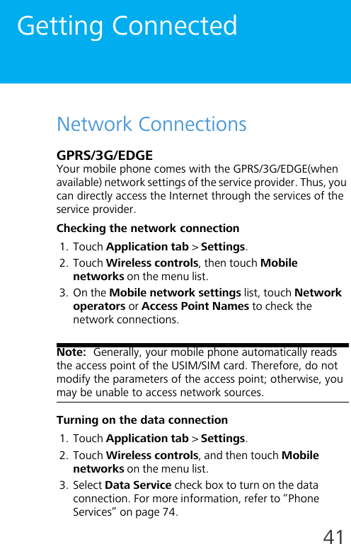 41Getting ConnectedNetwork ConnectionsGPRS/3G/EDGEYour mobile phone comes with the GPRS/3G/EDGE(when available) network settings of the service provider. Thus, you can directly access the Internet through the services of the service provider.Checking the network connection1. Touch Application tab &gt; Settings.2. Touch Wireless controls, then touch Mobile networks on the menu list.3. On the Mobile network settings list, touch Network operators or Access Point Names to check the network connections.Note:  Generally, your mobile phone automatically reads the access point of the USIM/SIM card. Therefore, do not modify the parameters of the access point; otherwise, you may be unable to access network sources.Turning on the data connection1. Touch Application tab &gt; Settings.2. Touch Wireless controls, and then touch Mobile networks on the menu list.3. Select Data Service check box to turn on the data connection. For more information, refer to “Phone Services” on page 74.