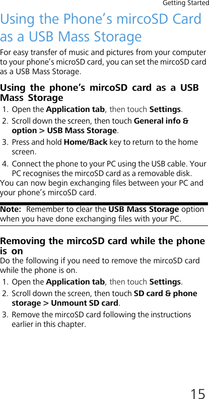 Getting Started15Using the Phone’s mircoSD Card as a USB Mass StorageFor easy transfer of music and pictures from your computer to your phone’s microSD card, you can set the mircoSD card as a USB Mass Storage.Using the phone’s mircoSD card as a USB Mass Storage1. Open the Application tab, then touch Settings.2. Scroll down the screen, then touch General info &amp; option &gt; USB Mass Storage.3. Press and hold Home/Back key to return to the home screen.4. Connect the phone to your PC using the USB cable. Your PC recognises the mircoSD card as a removable disk.You can now begin exchanging files between your PC and your phone’s mircoSD card.Note:  Remember to clear the USB Mass Storage option when you have done exchanging files with your PC.Removing the mircoSD card while the phone is onDo the following if you need to remove the mircoSD card while the phone is on.1. Open the Application tab, then touch Settings.2. Scroll down the screen, then touch SD card &amp; phone storage &gt; Unmount SD card.3. Remove the mircoSD card following the instructions earlier in this chapter.