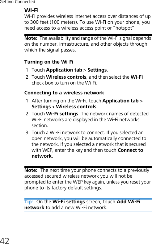 Getting Connected42Wi-FiWi-Fi provides wireless Internet access over distances of up to 300 feet (100 meters). To use Wi-Fi on your phone, you need access to a wireless access point or “hotspot”.Note:  The availability and range of the Wi-Fi signal depends on the number, infrastructure, and other objects through which the signal passes.Turning on the Wi-Fi1. Touch Application tab &gt; Settings.2. Touch Wireless controls, and then select the Wi-Fi check box to turn on the Wi-Fi.Connecting to a wireless network1. After turning on the Wi-Fi, touch Application tab &gt; Settings &gt; Wireless controls.2. Touch Wi-Fi settings. The network names of detected Wi-Fi networks are displayed in the Wi-Fi networks section.3. Touch a Wi-Fi network to connect. If you selected an open network, you will be automatically connected to the network. If you selected a network that is secured with WEP, enter the key and then touch Connect to network.Note:  The next time your phone connects to a previously accessed secured wireless network you will not be prompted to enter the WEP key again, unless you reset your phone to its factory default settings.Tip:  On the Wi-Fi settings screen, touch Add Wi-Fi network to add a new Wi-Fi network.