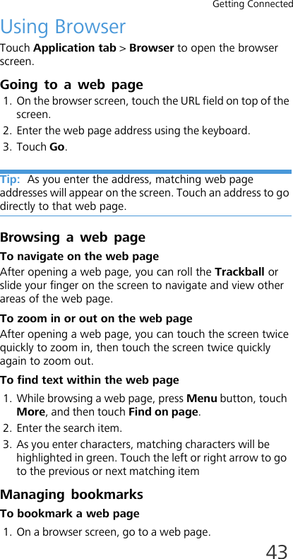 Getting Connected43Using BrowserTouch Application tab &gt; Browser to open the browser screen.Going to a web page1. On the browser screen, touch the URL field on top of the screen.2. Enter the web page address using the keyboard. 3. Touch Go.Tip:  As you enter the address, matching web page addresses will appear on the screen. Touch an address to go directly to that web page.Browsing a web pageTo navigate on the web pageAfter opening a web page, you can roll the Trackball or slide your finger on the screen to navigate and view other areas of the web page.To zoom in or out on the web pageAfter opening a web page, you can touch the screen twice quickly to zoom in, then touch the screen twice quickly again to zoom out.To find text within the web page1. While browsing a web page, press Menu button, touch More, and then touch Find on page.2. Enter the search item.3. As you enter characters, matching characters will be highlighted in green. Touch the left or right arrow to go to the previous or next matching itemManaging bookmarksTo bookmark a web page1. On a browser screen, go to a web page.