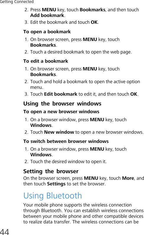 Getting Connected442. Press MENU key, touch Bookmarks, and then touch Add bookmark.3. Edit the bookmark and touch OK.To open a bookmark1. On browser screen, press MENU key, touch Bookmarks.2. Touch a desired bookmark to open the web page.To edit a bookmark1. On browser screen, press MENU key, touch Bookmarks.2. Touch and hold a bookmark to open the active option menu.3. Touch Edit bookmark to edit it, and then touch OK.Using the browser windowsTo open a new browser windows1. On a browser window, press MENU key, touch Windows.2. Touch New window to open a new browser windows.To switch between browser windows1. On a browser window, press MENU key, touch Windows.2. Touch the desired window to open it.Setting the browserOn the browser screen, press MENU key, touch More, and then touch Settings to set the browser.Using BluetoothYour mobile phone supports the wireless connection through Bluetooth. You can establish wireless connections between your mobile phone and other compatible devices to realize data transfer. The wireless connections can be 