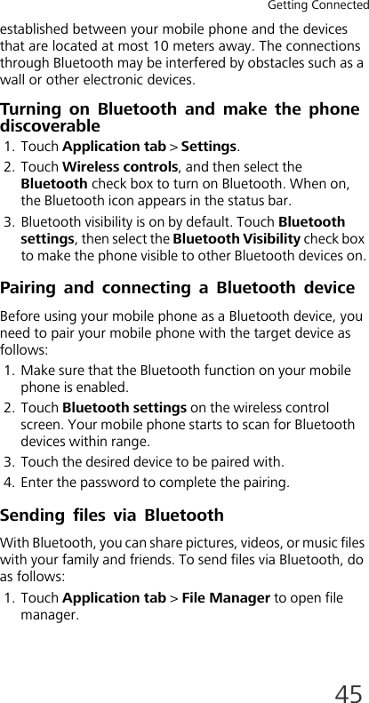 Getting Connected45established between your mobile phone and the devices that are located at most 10 meters away. The connections through Bluetooth may be interfered by obstacles such as a wall or other electronic devices.Turning on Bluetooth and make the phone discoverable1. Touch Application tab &gt; Settings.2. Touch Wireless controls, and then select the Bluetooth check box to turn on Bluetooth. When on, the Bluetooth icon appears in the status bar.3. Bluetooth visibility is on by default. Touch Bluetooth settings, then select the Bluetooth Visibility check box to make the phone visible to other Bluetooth devices on.Pairing and connecting a Bluetooth deviceBefore using your mobile phone as a Bluetooth device, you need to pair your mobile phone with the target device as follows:1. Make sure that the Bluetooth function on your mobile phone is enabled.2. Touch Bluetooth settings on the wireless control screen. Your mobile phone starts to scan for Bluetooth devices within range.3. Touch the desired device to be paired with.4. Enter the password to complete the pairing.Sending files via BluetoothWith Bluetooth, you can share pictures, videos, or music files with your family and friends. To send files via Bluetooth, do as follows:1. Touch Application tab &gt; File Manager to open file manager.