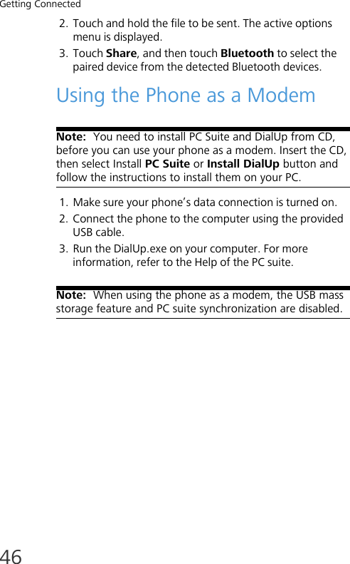 Getting Connected462. Touch and hold the file to be sent. The active options menu is displayed.3. Touch Share, and then touch Bluetooth to select the paired device from the detected Bluetooth devices.Using the Phone as a ModemNote:  You need to install PC Suite and DialUp from CD, before you can use your phone as a modem. Insert the CD, then select Install PC Suite or Install DialUp button and follow the instructions to install them on your PC.1. Make sure your phone’s data connection is turned on. 2. Connect the phone to the computer using the provided USB cable.3. Run the DialUp.exe on your computer. For more information, refer to the Help of the PC suite.Note:  When using the phone as a modem, the USB mass storage feature and PC suite synchronization are disabled. 