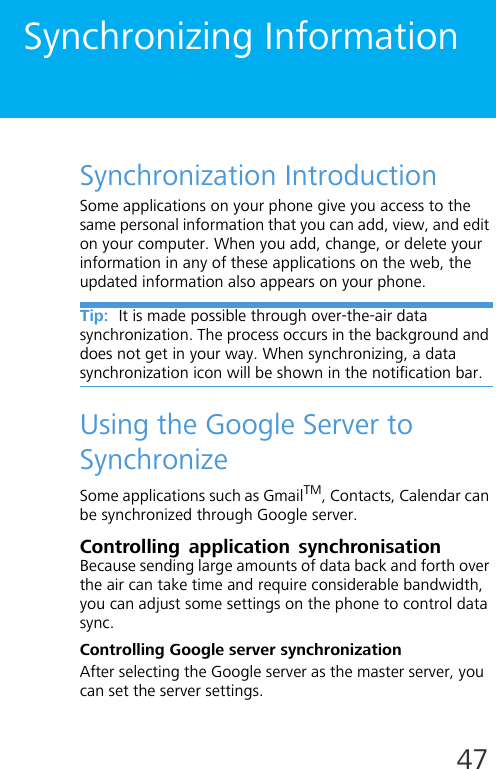 47Synchronizing InformationSynchronization IntroductionSome applications on your phone give you access to the same personal information that you can add, view, and edit on your computer. When you add, change, or delete your information in any of these applications on the web, the updated information also appears on your phone. Tip:  It is made possible through over-the-air data synchronization. The process occurs in the background and does not get in your way. When synchronizing, a data synchronization icon will be shown in the notification bar.Using the Google Server to SynchronizeSome applications such as GmailTM, Contacts, Calendar can be synchronized through Google server. Controlling application synchronisationBecause sending large amounts of data back and forth over the air can take time and require considerable bandwidth, you can adjust some settings on the phone to control data sync.Controlling Google server synchronizationAfter selecting the Google server as the master server, you can set the server settings.