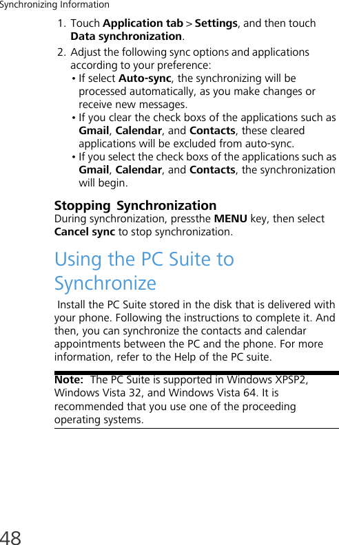 Synchronizing Information481. Touch Application tab &gt; Settings, and then touch Data synchronization.2. Adjust the following sync options and applications according to your preference:• If select Auto-sync, the synchronizing will be processed automatically, as you make changes or receive new messages.• If you clear the check boxs of the applications such as Gmail, Calendar, and Contacts, these cleared applications will be excluded from auto-sync. • If you select the check boxs of the applications such as Gmail, Calendar, and Contacts, the synchronization will begin.Stopping SynchronizationDuring synchronization, pressthe MENU key, then select Cancel sync to stop synchronization.Using the PC Suite to Synchronize Install the PC Suite stored in the disk that is delivered with your phone. Following the instructions to complete it. And then, you can synchronize the contacts and calendar appointments between the PC and the phone. For more information, refer to the Help of the PC suite.Note:  The PC Suite is supported in Windows XPSP2, Windows Vista 32, and Windows Vista 64. It is recommended that you use one of the proceeding operating systems.