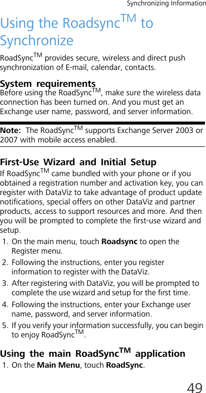 Synchronizing Information49Using the RoadsyncTM to SynchronizeRoadSyncTM provides secure, wireless and direct push synchronization of E-mail, calendar, contacts.System requirementsBefore using the RoadSyncTM, make sure the wireless data connection has been turned on. And you must get an Exchange user name, password, and server information.Note:  The RoadSyncTM supports Exchange Server 2003 or 2007 with mobile access enabled.First-Use Wizard and Initial SetupIf RoadSyncTM came bundled with your phone or if you obtained a registration number and activation key, you can register with DataViz to take advantage of product update notifications, special offers on other DataViz and partner products, access to support resources and more. And then you will be prompted to complete the first-use wizard and setup.1. On the main menu, touch Roadsync to open the Register menu. 2. Following the instructions, enter you register information to register with the DataViz.3. After registering with DataViz, you will be prompted to complete the use wizard and setup for the first time.4. Following the instructions, enter your Exchange user name, password, and server information.5. If you verify your information successfully, you can begin to enjoy RoadSyncTM.Using the main RoadSyncTM application1. On the Main Menu, touch RoadSync.