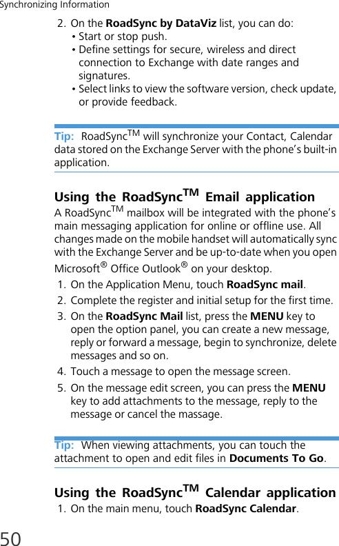 Synchronizing Information502. On the RoadSync by DataViz list, you can do:• Start or stop push.• Define settings for secure, wireless and direct connection to Exchange with date ranges and signatures.• Select links to view the software version, check update, or provide feedback.Tip:  RoadSyncTM will synchronize your Contact, Calendar data stored on the Exchange Server with the phone’s built-in application.Using the RoadSyncTM Email applicationA RoadSyncTM mailbox will be integrated with the phone’s main messaging application for online or offline use. All changes made on the mobile handset will automatically sync with the Exchange Server and be up-to-date when you open Microsoft® Office Outlook® on your desktop.1. On the Application Menu, touch RoadSync mail.2. Complete the register and initial setup for the first time.3. On the RoadSync Mail list, press the MENU key to open the option panel, you can create a new message, reply or forward a message, begin to synchronize, delete messages and so on.4. Touch a message to open the message screen. 5. On the message edit screen, you can press the MENU key to add attachments to the message, reply to the message or cancel the massage.Tip:  When viewing attachments, you can touch the attachment to open and edit files in Documents To Go.Using the RoadSyncTM Calendar application1. On the main menu, touch RoadSync Calendar.