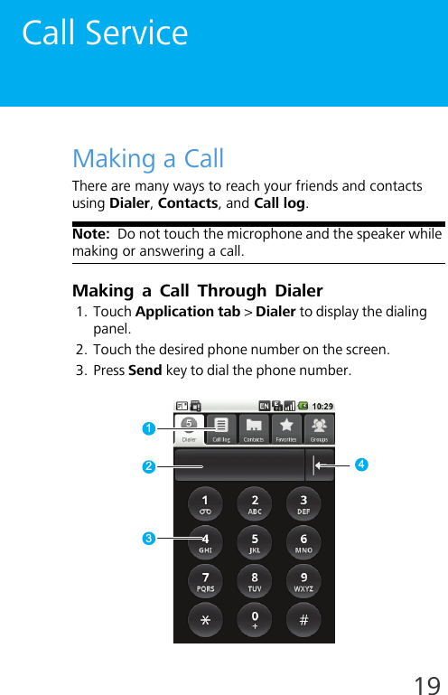 19Call ServiceMaking a CallThere are many ways to reach your friends and contacts using Dialer, Contacts, and Call log.Note:  Do not touch the microphone and the speaker while making or answering a call.Making a Call Through Dialer1. Touch Application tab &gt; Dialer to display the dialing panel.2. Touch the desired phone number on the screen.3. Press Send key to dial the phone number.1324