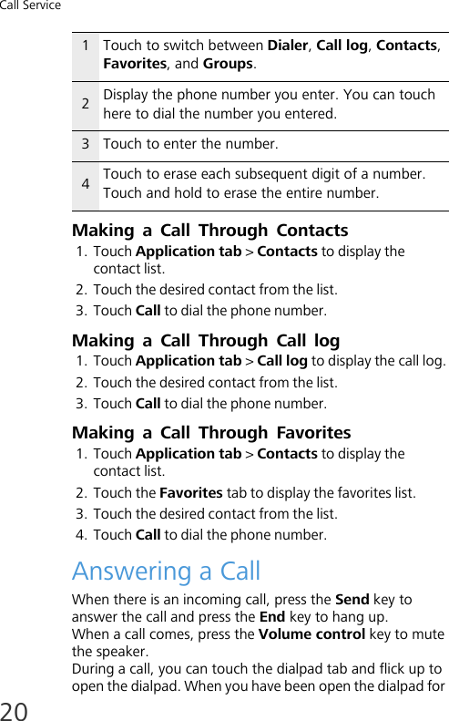Call Service20Making a Call Through Contacts1. Touch Application tab &gt; Contacts to display the contact list.2. Touch the desired contact from the list.3. Touch Call to dial the phone number.Making a Call Through Call log1. Touch Application tab &gt; Call log to display the call log.2. Touch the desired contact from the list.3. Touch Call to dial the phone number.Making a Call Through Favorites1. Touch Application tab &gt; Contacts to display the contact list.2. Touch the Favorites tab to display the favorites list.3. Touch the desired contact from the list.4. Touch Call to dial the phone number.Answering a CallWhen there is an incoming call, press the Send key to answer the call and press the End key to hang up.When a call comes, press the Volume control key to mute the speaker.During a call, you can touch the dialpad tab and flick up to open the dialpad. When you have been open the dialpad for 1Touch to switch between Dialer, Call log, Contacts, Favorites, and Groups.2Display the phone number you enter. You can touch here to dial the number you entered.3Touch to enter the number.4Touch to erase each subsequent digit of a number. Touch and hold to erase the entire number.