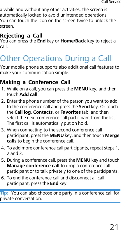 Call Service21a while and without any other activities, the screen is automatically locked to avoid unintended operations. You can touch the icon on the screen twice to unlock the screen.Rejecting a CallYou can press the End key or Home/Back key to reject a call.Other Operations During a CallYour mobile phone supports also additional call features to make your communication simple.Making a Conference Call1. While on a call, you can press the MENU key, and then touch Add call.2. Enter the phone number of the person you want to add to the conference call and press the Send key. Or touch the Call log, Contacts, or Favorites tab, and then select the next conference call participant from the list. The first call is automatically put on hold.3. When connecting to the second conference call participant, press the MENU key, and then touch Merge calls to begin the conference call.4. To add more conference call participants, repeat steps 1, 2 and 3.5. During a conference call, press the MENU key and touch Manage conference call to drop a conference call participant or to talk privately to one of the participants.6. To end the conference call and disconnect all call participant, press the End key.Tip:  You can also choose one party in a conference call for private conversation.