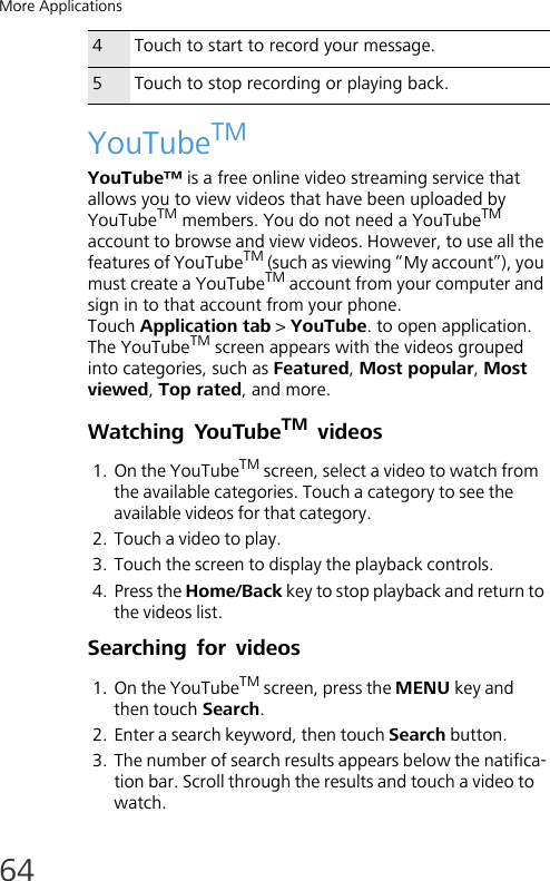 More Applications64YouTubeTMYouTube™ is a free online video streaming service that allows you to view videos that have been uploaded by YouTubeTM members. You do not need a YouTubeTM account to browse and view videos. However, to use all the features of YouTubeTM (such as viewing “My account”), you must create a YouTubeTM account from your computer and sign in to that account from your phone.Touch Application tab &gt; YouTube. to open application.The YouTubeTM screen appears with the videos grouped into categories, such as Featured, Most popular, Most viewed, Top rated, and more.Watching YouTubeTM videos1. On the YouTubeTM screen, select a video to watch from the available categories. Touch a category to see the available videos for that category.2. Touch a video to play.3. Touch the screen to display the playback controls.4. Press the Home/Back key to stop playback and return to the videos list.Searching for videos1. On the YouTubeTM screen, press the MENU key and then touch Search.2. Enter a search keyword, then touch Search button.3. The number of search results appears below the natifica-tion bar. Scroll through the results and touch a video to watch.4Touch to start to record your message.5Touch to stop recording or playing back.