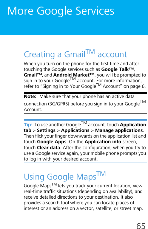 65More Google ServicesCreating a GmailTM accountWhen you turn on the phone for the first time and after touching the Google services such as Google Talk™, Gmail™, and Android Market™, you will be prompted to sign in to your GoogleTM account. For more information, refer to “Signing in to Your GoogleTM Account” on page 6.Note:  Make sure that your phone has an active data connection (3G/GPRS) before you sign in to your GoogleTM Account.Tip:  To use another GoogleTM account, touch Application tab &gt; Settings &gt; Applications &gt; Manage applications. Then flick your finger downwards on the application list and touch Google Apps. On the Application info screen, touch Clear data. After the configuration, when you try to use a Google service again, your mobile phone prompts you to log in with your desired account.Using Google MapsTMGoogle MapsTM lets you track your current location, view real-time traffic situations (depending on availability), and receive detailed directions to your destination. It also provides a search tool where you can locate places of interest or an address on a vector, satellite, or street map.