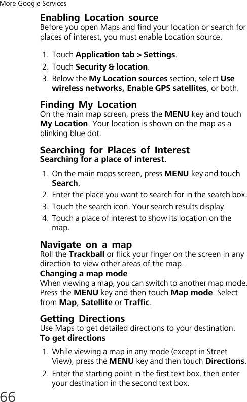 More Google Services66Enabling Location sourceBefore you open Maps and find your location or search for places of interest, you must enable Location source.1. Touch Application tab &gt; Settings.2. Touch Security &amp; location.3. Below the My Location sources section, select Use wireless networks, Enable GPS satellites, or both.Finding My LocationOn the main map screen, press the MENU key and touch My Location. Your location is shown on the map as a blinking blue dot.Searching for Places of InterestSearching for a place of interest.1. On the main maps screen, press MENU key and touch Search. 2. Enter the place you want to search for in the search box.3. Touch the search icon. Your search results display.4. Touch a place of interest to show its location on the map.Navigate on a mapRoll the Trackball or flick your finger on the screen in any direction to view other areas of the map.Changing a map modeWhen viewing a map, you can switch to another map mode. Press the MENU key and then touch Map mode. Select from Map, Satellite or Traffic.Getting DirectionsUse Maps to get detailed directions to your destination.To get directions1. While viewing a map in any mode (except in Street View), press the MENU key and then touch Directions.2. Enter the starting point in the first text box, then enter your destination in the second text box.