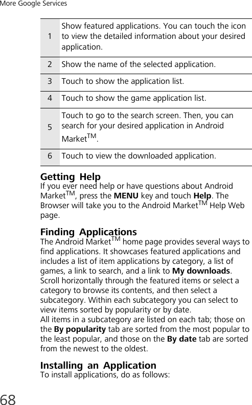 More Google Services68Getting HelpIf you ever need help or have questions about Android MarketTM, press the MENU key and touch Help. The Browser will take you to the Android MarketTM Help Web page.Finding ApplicationsThe Android MarketTM home page provides several ways to find applications. It showcases featured applications and includes a list of item applications by category, a list of games, a link to search, and a link to My downloads.Scroll horizontally through the featured items or select a category to browse its contents, and then select a subcategory. Within each subcategory you can select to view items sorted by popularity or by date.All items in a subcategory are listed on each tab; those on the By popularity tab are sorted from the most popular to the least popular, and those on the By date tab are sorted from the newest to the oldest.Installing an ApplicationTo install applications, do as follows:1Show featured applications. You can touch the icon to view the detailed information about your desired application.2Show the name of the selected application.3Touch to show the application list.4Touch to show the game application list.5Touch to go to the search screen. Then, you can search for your desired application in Android MarketTM.6Touch to view the downloaded application.