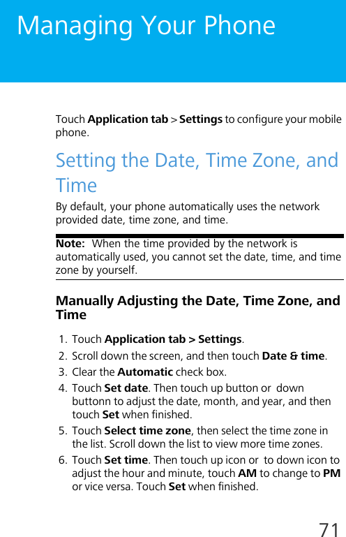 71Managing Your PhoneTouch Application tab &gt; Settings to configure your mobile phone.Setting the Date, Time Zone, and TimeBy default, your phone automatically uses the network provided date, time zone, and time.Note:  When the time provided by the network is automatically used, you cannot set the date, time, and time zone by yourself.Manually Adjusting the Date, Time Zone, and Time1. Touch Application tab &gt; Settings.2. Scroll down the screen, and then touch Date &amp; time.3. Clear the Automatic check box.4. Touch Set date. Then touch up button or  down buttonn to adjust the date, month, and year, and then touch Set when finished.5. Touch Select time zone, then select the time zone in the list. Scroll down the list to view more time zones.6. Touch Set time. Then touch up icon or  to down icon to adjust the hour and minute, touch AM to change to PM or vice versa. Touch Set when finished.