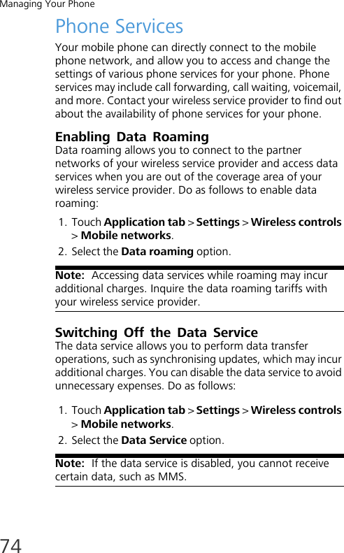 Managing Your Phone74Phone ServicesYour mobile phone can directly connect to the mobile phone network, and allow you to access and change the settings of various phone services for your phone. Phone services may include call forwarding, call waiting, voicemail, and more. Contact your wireless service provider to find out about the availability of phone services for your phone.Enabling Data RoamingData roaming allows you to connect to the partner networks of your wireless service provider and access data services when you are out of the coverage area of your wireless service provider. Do as follows to enable data roaming:1. Touch Application tab &gt; Settings &gt; Wireless controls &gt; Mobile networks.2. Select the Data roaming option.Note:  Accessing data services while roaming may incur additional charges. Inquire the data roaming tariffs with your wireless service provider.Switching Off the Data ServiceThe data service allows you to perform data transfer operations, such as synchronising updates, which may incur additional charges. You can disable the data service to avoid unnecessary expenses. Do as follows:1. Touch Application tab &gt; Settings &gt; Wireless controls &gt; Mobile networks.2. Select the Data Service option.Note:  If the data service is disabled, you cannot receive certain data, such as MMS.